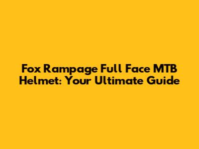 Fox Rampage Full Face MTB Helmet: Your Ultimate Guide