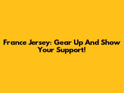 France Jersey: Gear Up And Show Your Support!