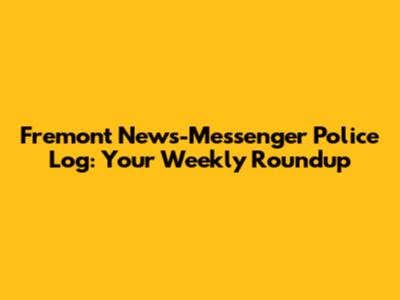 Fremont News-Messenger Police Log: Your Weekly Roundup