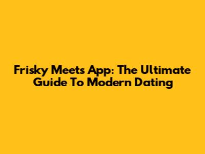 Frisky Meets App: The Ultimate Guide To Modern Dating