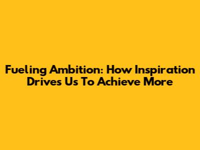 Fueling Ambition: How Inspiration Drives Us To Achieve More