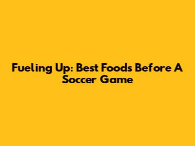 Fueling Up: Best Foods Before A Soccer Game
