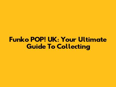 Funko POP! UK: Your Ultimate Guide To Collecting
