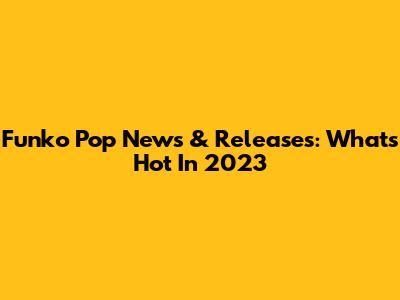 Funko Pop News & Releases: What's Hot In 2023