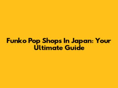 Funko Pop Shops In Japan: Your Ultimate Guide