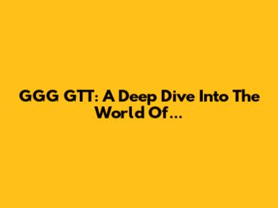 GGG GTT: A Deep Dive Into The World Of...