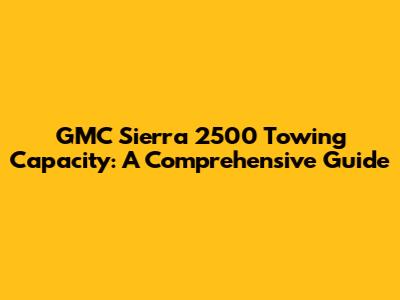 GMC Sierra 2500 Towing Capacity: A Comprehensive Guide