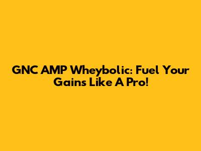GNC AMP Wheybolic: Fuel Your Gains Like A Pro!