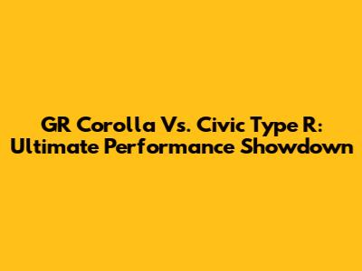 GR Corolla Vs. Civic Type R: Ultimate Performance Showdown