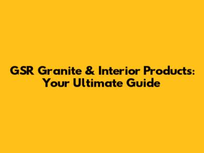 GSR Granite & Interior Products: Your Ultimate Guide