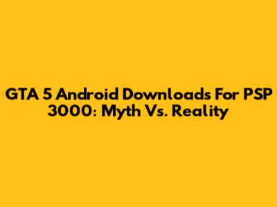 GTA 5 Android Downloads For PSP 3000: Myth Vs. Reality