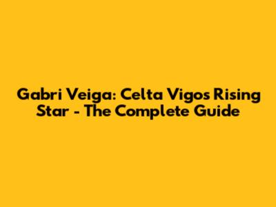Gabri Veiga: Celta Vigo's Rising Star - The Complete Guide