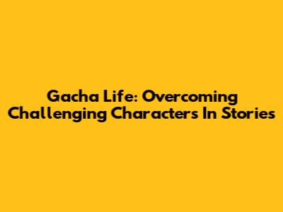 Gacha Life: Overcoming Challenging Characters In Stories