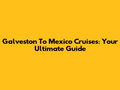 Galveston To Mexico Cruises: Your Ultimate Guide