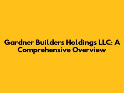 Gardner Builders Holdings LLC: A Comprehensive Overview