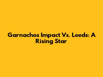Garnacho's Impact Vs. Leeds: A Rising Star