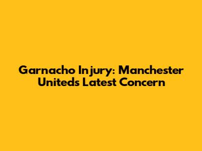 Garnacho Injury: Manchester United's Latest Concern
