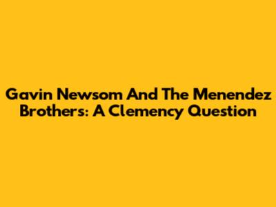 Gavin Newsom And The Menendez Brothers: A Clemency Question