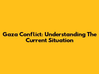 Gaza Conflict: Understanding The Current Situation