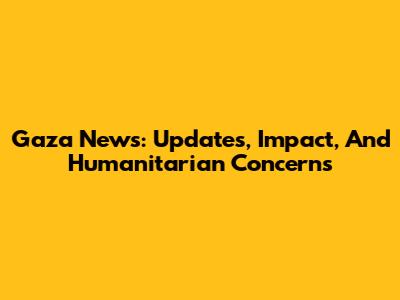 Gaza News: Updates, Impact, And Humanitarian Concerns