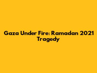 Gaza Under Fire: Ramadan 2021 Tragedy