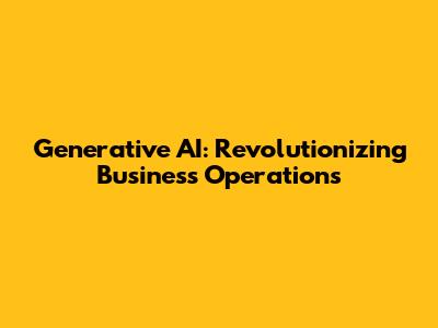 Generative AI: Revolutionizing Business Operations
