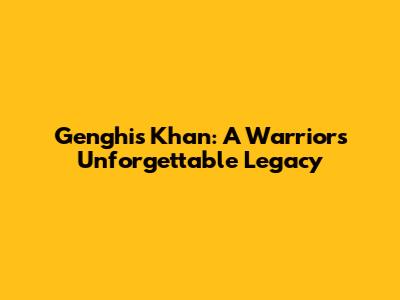 Genghis Khan: A Warrior's Unforgettable Legacy