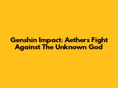 Genshin Impact: Aether's Fight Against The Unknown God