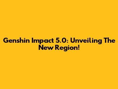 Genshin Impact 5.0: Unveiling The New Region!