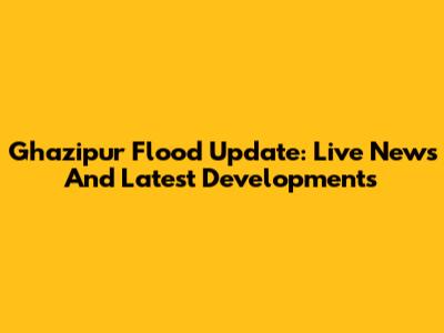 Ghazipur Flood Update: Live News And Latest Developments