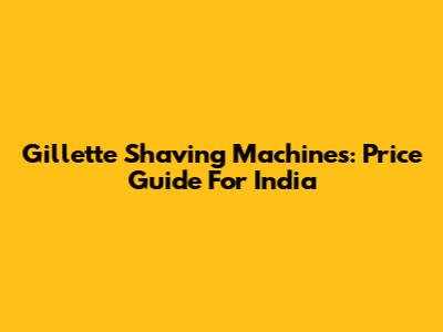 Gillette Shaving Machines: Price Guide For India