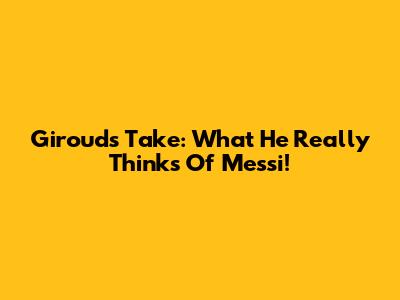Giroud's Take: What He Really Thinks Of Messi!