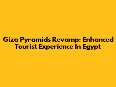 Giza Pyramids Revamp: Enhanced Tourist Experience In Egypt
