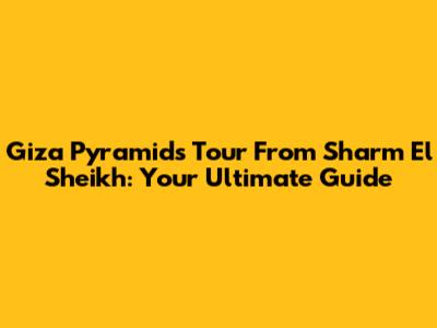 Giza Pyramids Tour From Sharm El Sheikh: Your Ultimate Guide