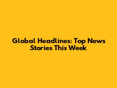 Global Headlines: Top News Stories This Week