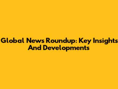 Global News Roundup: Key Insights And Developments