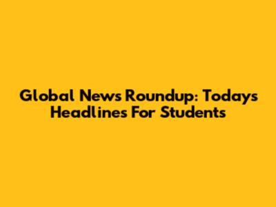 Global News Roundup: Today's Headlines For Students