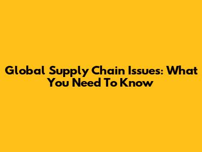Global Supply Chain Issues: What You Need To Know