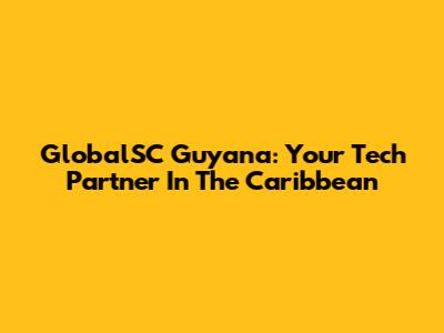 GlobalSC Guyana: Your Tech Partner In The Caribbean