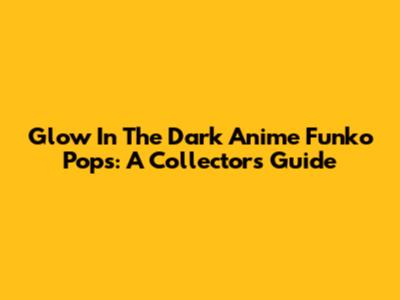Glow In The Dark Anime Funko Pops: A Collector's Guide