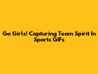 Go Girls! Capturing Team Spirit In Sports GIFs