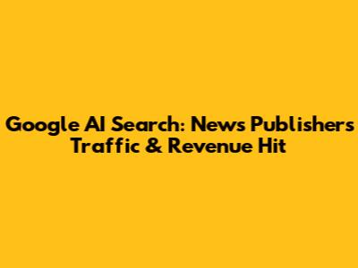 Google AI Search: News Publishers' Traffic & Revenue Hit