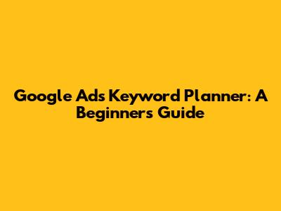 Google Ads Keyword Planner: A Beginner's Guide