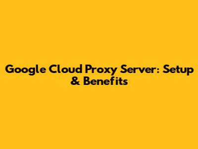 Google Cloud Proxy Server: Setup & Benefits