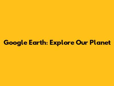 Google Earth: Explore Our Planet