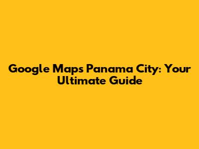 Google Maps Panama City: Your Ultimate Guide