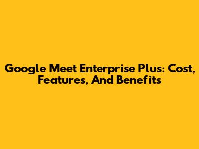 Google Meet Enterprise Plus: Cost, Features, And Benefits