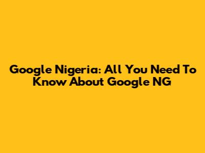 Google Nigeria: All You Need To Know About Google NG