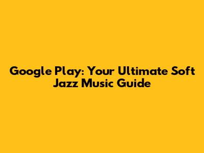 Google Play: Your Ultimate Soft Jazz Music Guide