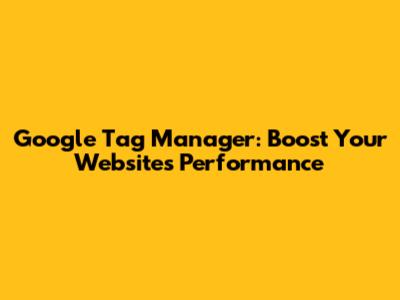 Google Tag Manager: Boost Your Website's Performance
